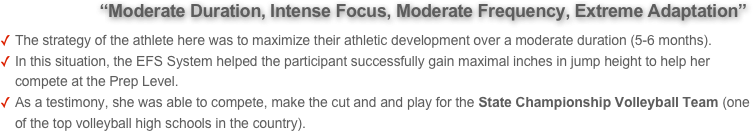          “Moderate Duration, Intense Focus, Moderate Frequency, Extreme Adaptation”  
The strategy of the athlete here was to maximize their athletic development over a moderate duration (5-6 months). 
In this situation, the EFS System helped the participant successfully gain maximal inches in jump height to help her compete at the Prep Level. 
As a testimony, she was able to compete, make the cut and and play for the State Championship Volleyball Team (one of the top volleyball high schools in the country).