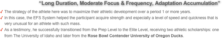             “Long Duration, Moderate Focus & Frequency, Adaptation Accumulation” 
The strategy of the athlete here was to maximize their athletic development over a period 1 or more years. 
In this case, the EFS System helped the participant acquire strength and especially a level of speed and quickness that is very unusual for an athlete with such mass. 
As a testimony, he successfully transitioned from the Prep Level to the Elite Level, receiving two athletic scholarships: one from The University of Idaho and later from the Rose Bowl Contender University of Oregon Ducks.