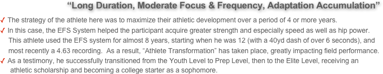             “Long Duration, Moderate Focus & Frequency, Adaptation Accumulation” 
The strategy of the athlete here was to maximize their athletic development over a period of 4 or more years. 
In this case, the EFS System helped the participant acquire greater strength and especially speed as well as hip power. 
     This athlete used the EFS system for almost 8 years, starting when he was 12 (with a 40yd dash of over 6 seconds), and         
     most recently a 4.63 recording.  As a result, “Athlete Transformation” has taken place, greatly impacting field performance.
As a testimony, he successfully transitioned from the Youth Level to Prep Level, then to the Elite Level, receiving an 
      athletic scholarship and becoming a college starter as a sophomore.