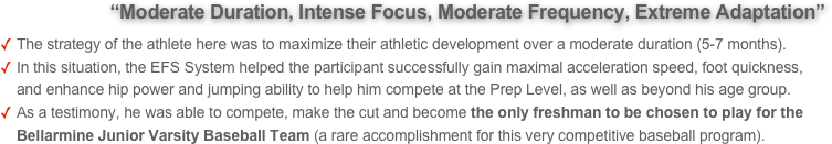          “Moderate Duration, Intense Focus, Moderate Frequency, Extreme Adaptation”  
The strategy of the athlete here was to maximize their athletic development over a moderate duration (5-7 months). 
In this situation, the EFS System helped the participant successfully gain maximal acceleration speed, foot quickness, and enhance hip power and jumping ability to help him compete at the Prep Level, as well as beyond his age group. 
As a testimony, he was able to compete, make the cut and become the only freshman to be chosen to play for the Bellarmine Junior Varsity Baseball Team (a rare accomplishment for this very competitive baseball program).