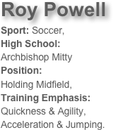 Roy Powell
Sport: Soccer, 
High School: 
Archbishop MittyPosition: 
Holding Midfield, Training Emphasis: 
Quickness & Agility, 
Acceleration & Jumping. 