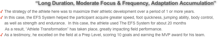            “Long Duration, Moderate Focus & Frequency, Adaptation Accumulation” 
The strategy of the athlete here was to maximize their athletic development over a period of 1 or more years. 
In this case, the EFS System helped the participant acquire greater speed, foot quickness, jumping ability, body control, as well as strength and endurance.  In this case, the athlete used The EFS System for about 20 months        
     As a result, “Athlete Transformation” has taken place, greatly impacting field performance.
As a testimony, he excelled on the field at a Prep Level, scoring 10 goals and earning the MVP award for his team.
      