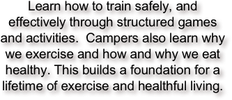 Learn how to train safely, and effectively through structured games and activities.  Campers also learn why we exercise and how and why we eat healthy. This builds a foundation for a lifetime of exercise and healthful living.