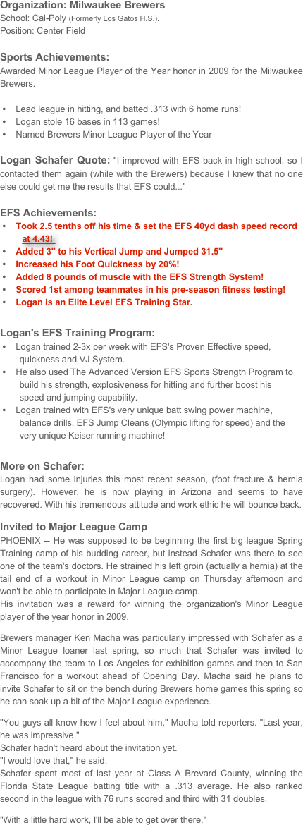 Organization: Milwaukee Brewers 
School: Cal-Poly (Formerly Los Gatos H.S.).Position: Center FieldSports Achievements: 
Awarded Minor League Player of the Year honor in 2009 for the Milwaukee Brewers.  

    Lead league in hitting, and batted .313 with 6 home runs!
    Logan stole 16 bases in 113 games!    Named Brewers Minor League Player of the Year
Logan Schafer Quote: "I improved with EFS back in high school, so I contacted them again (while with the Brewers) because I knew that no one else could get me the results that EFS could..."
EFS Achievements: 
    Took 2.5 tenths off his time & set the EFS 40yd dash speed record         
         at 4.43!     Added 3" to his Vertical Jump and Jumped 31.5"    Increased his Foot Quickness by 20%!    Added 8 pounds of muscle with the EFS Strength System!    Scored 1st among teammates in his pre-season fitness testing!
    Logan is an Elite Level EFS Training Star.

Logan's EFS Training Program:    Logan trained 2-3x per week with EFS's Proven Effective speed,     
        quickness and VJ System.    He also used The Advanced Version EFS Sports Strength Program to     
        build his strength, explosiveness for hitting and further boost his     
        speed and jumping capability. 
    Logan trained with EFS's very unique batt swing power machine, 
        balance drills, EFS Jump Cleans (Olympic lifting for speed) and the 
        very unique Keiser running machine! 


More on Schafer:
Logan had some injuries this most recent season, (foot fracture & hernia surgery). However, he is now playing in Arizona and seems to have recovered. With his tremendous attitude and work ethic he will bounce back.
Invited to Major League Camp
PHOENIX -- He was supposed to be beginning the first big league Spring Training camp of his budding career, but instead Schafer was there to see one of the team's doctors. He strained his left groin (actually a hernia) at the tail end of a workout in Minor League camp on Thursday afternoon and won't be able to participate in Major League camp.His invitation was a reward for winning the organization's Minor League player of the year honor in 2009. Brewers manager Ken Macha was particularly impressed with Schafer as a Minor League loaner last spring, so much that Schafer was invited to accompany the team to Los Angeles for exhibition games and then to San Francisco for a workout ahead of Opening Day. Macha said he plans to invite Schafer to sit on the bench during Brewers home games this spring so he can soak up a bit of the Major League experience."You guys all know how I feel about him," Macha told reporters. "Last year, he was impressive."Schafer hadn't heard about the invitation yet."I would love that," he said.Schafer spent most of last year at Class A Brevard County, winning the Florida State League batting title with a .313 average. He also ranked second in the league with 76 runs scored and third with 31 doubles. "With a little hard work, I'll be able to get over there." 