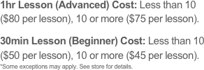 1hr Lesson (Advanced) Cost: Less than 10 ($80 per lesson), 10 or more ($75 per lesson).
30min Lesson (Beginner) Cost: Less than 10 ($50 per lesson), 10 or more ($45 per lesson). 
*Some exceptions may apply. See store for details.