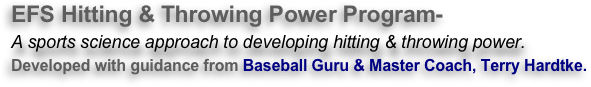 EFS Hitting & Throwing Power Program-
A sports science approach to developing hitting & throwing power.
Developed with guidance from Baseball Guru & Master Coach, Terry Hardtke. 
