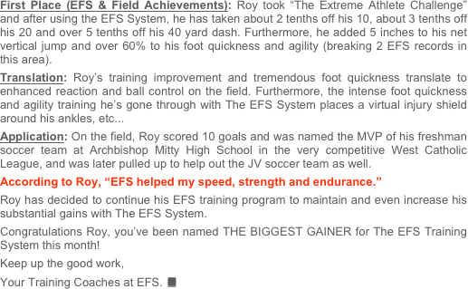 First Place (EFS & Field Achievements): Roy took “The Extreme Athlete Challenge” and after using the EFS System, he has taken about 2 tenths off his 10, about 3 tenths off his 20 and over 5 tenths off his 40 yard dash. Furthermore, he added 5 inches to his net vertical jump and over 60% to his foot quickness and agility (breaking 2 EFS records in this area).  Translation: Roy’s training improvement and tremendous foot quickness translate to enhanced reaction and ball control on the field. Furthermore, the intense foot quickness and agility training he’s gone through with The EFS System places a virtual injury shield around his ankles, etc...Application: On the field, Roy scored 10 goals and was named the MVP of his freshman soccer team at Archbishop Mitty High School in the very competitive West Catholic League, and was later pulled up to help out the JV soccer team as well.According to Roy, “EFS helped my speed, strength and endurance.” Roy has decided to continue his EFS training program to maintain and even increase his substantial gains with The EFS System.

Congratulations Roy, you’ve been named THE BIGGEST GAINER for The EFS Training System this month!   

Keep up the good work, 

Your Training Coaches at EFS.n